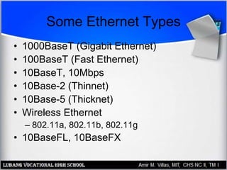 Some Ethernet Types
• 1000BaseT (Gigabit Ethernet)
• 100BaseT (Fast Ethernet)
• 10BaseT, 10Mbps
• 10Base-2 (Thinnet)
• 10Base-5 (Thicknet)
• Wireless Ethernet
– 802.11a, 802.11b, 802.11g
• 10BaseFL, 10BaseFX
 