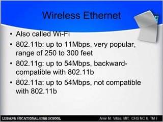 Wireless Ethernet
• Also called Wi-Fi
• 802.11b: up to 11Mbps, very popular,
range of 250 to 300 feet
• 802.11g: up to 54Mbps, backward-
compatible with 802.11b
• 802.11a: up to 54Mbps, not compatible
with 802.11b
 