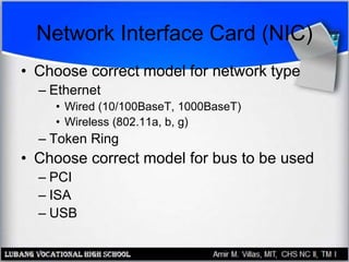 Network Interface Card (NIC)
• Choose correct model for network type
– Ethernet
• Wired (10/100BaseT, 1000BaseT)
• Wireless (802.11a, b, g)
– Token Ring
• Choose correct model for bus to be used
– PCI
– ISA
– USB
 