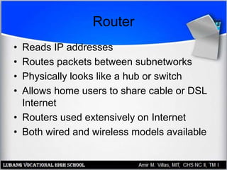 Router
• Reads IP addresses
• Routes packets between subnetworks
• Physically looks like a hub or switch
• Allows home users to share cable or DSL
Internet
• Routers used extensively on Internet
• Both wired and wireless models available
 