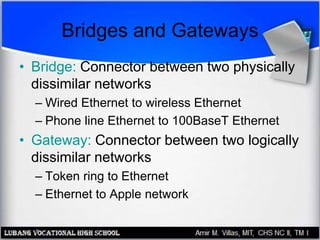 Bridges and Gateways
• Bridge: Connector between two physically
dissimilar networks
– Wired Ethernet to wireless Ethernet
– Phone line Ethernet to 100BaseT Ethernet
• Gateway: Connector between two logically
dissimilar networks
– Token ring to Ethernet
– Ethernet to Apple network
 