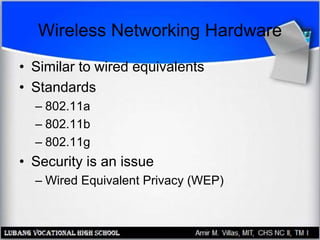 Wireless Networking Hardware
• Similar to wired equivalents
• Standards
– 802.11a
– 802.11b
– 802.11g
• Security is an issue
– Wired Equivalent Privacy (WEP)
 