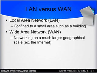 LAN versus WAN
• Local Area Network (LAN)
– Confined to a small area such as a building
• Wide Area Network (WAN)
– Networking on a much larger geographical
scale (ex. the Internet)
 