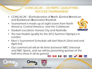 CONCACAF – OLYMPIC QUALIFYING
                 SOCCER TOURNAMENT
• CONCACAF - Confederation of North, Central American
  and Caribbean Association Football
• Tournament is made up of eight teams from North
  America, Central America, and the Caribbean
• Stadium Locations: Kansas City and Nashville
• The two finalists qualify for the 2012 Summer Olympics in
  London
• Men’s Tournament Schedule will start March 22nd and end
  April 2nd
• Our commercial will air 46 times between NBC Universal
  and NBC Sports, and we will be presenting sponsor of the
  half-time show in all six games!




                                                              4
 