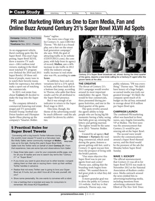 ▶ Case Study                                      Advertising                Branding               Media Relations



PR and Marketing Work as One to Earn Media, Fan and
Online Buzz Around Century 21’s Super Bowl XLVII Ad Spots
                                 Faster” tagline.




                                                                                                                                                                    Image courtesy of Mullen
 Company: Century 21 Real Estate
                                     The move was a huge win
 Agency: Mullen                  for Century 21, says CMO Bev
 Timeframe: Nov. 2012 - Present  Thorne. “We did it as a brand
                                 play, not a feet-on-the-street
As an engagement vehicle,        lead generation campaign,”
there’s nothing quite like the   she says. With the goal of
Super Bowl. This year’s hap-     attracting traffic to its website
pening, Super Bowl XLVII,        (CENTURY21.com), the com-
drew a massive TV audi-          pany, with help from its agency
ence—108.4 million total         of record, Mullen, saw a 40%
viewers, making it the third     increase in site traffic in 2012
most watched TV program          while the industry average
ever (behind the 2010 and 2011 traffic increase to real estate
                                                                                        Century 21’s Super Bowl broadcast ad, shown during the third quarter
Super Bowls). Of those mil-      sites was 4%, according to com-
                                                                                        of the game, depicts a new bride calling for a Century 21 agent after the
lions of people, many tune in    Score.                                                 groom faints at the altar.
to watch their favorite teams        In addition, buzz and con-
battle for supremacy, but others versations led to a 21% uptick                         THE CREATIVE                         public relations. “PR was every-
make a sport out of watching     in leads, and those leads led to                       The thrust of Century 21’s           thing,” Thorne says. “We didn’t
the commercials.                 a bottom-line jump, according                          2013 campaign would revolve          have luxury of a huge budget,
    In 2012, real estate fran-   to Thorne, who adds that these                         around its most important            so earned media was truly our
chisor Century 21 decided to     results can’t be all attributed to                     stakeholder: the agent. There        greatest leverage.” It’s likely the
make the leap into the Super     the Super-Bowl presence.                               would be four commercials,           company spent much of its
Bowl.                                But it was enough of an                            three presented during pre-          budget on the ad buy, estimated
    The company debuted a        indicator to return to the Super                       game festivities, and one in the     to average about $3.8 million
commercial featuring real estate Bowl stage in 2013.                                    third quarter of the game.           per Super-Bowl spot.
mogul and TV personality             This time, though, the                                 The spots revolve around
Donald Trump, football star      theme of the advertising would                         the agent’s ability to help          CAMPAIGN LAUNCH
Deion Sanders and Olympian       be much different—and the ads                          people who are facing big life       The combined PR/marketing
Apolo Ohno playing up the        wouldn’t be driven by celebri-                         moments: having a baby, seeing       effort was launched in three
company’s “Smarter. Bolder.      ties.                                                  that baby grow up, winning the       waves, says Angela Giovanello,
                                                                                        lottery and getting married.         VP at Mullen. The first wave
                                                                                        The tagline would be the same        was the announcement that
    5 Practical Rules for                                                               as in 2012: “Smarter. Bolder.        Century 21 would be pre-
    Super Bowl Tweets                                                                   Faster.”                             miering ads at the Super Bowl.
                                                                                            Created by ad agency Red             The second wave would
     Conversing with a big brand’s Twitter followers during
    the world’s most viewed TV event is a Herculean task.
                                                                                        Tettemer + Partners the wed-         involve the communications
    But Molly Galler, senior community manager at Mullen, Molly Galler                  ding commercial, which aired         around a Super Bowl-themed
    was up to the task. During this year’s Super Bowl XLVII,                            during the game, features a          survey, and the third would
    Galler took the Twitter reins on behalf of client Century 21. From                  groom getting cold feet, until a     be the premiere of the ads the
    that experience, here are some tips and observations from Galler:                   Century 21 agent rescues him         Monday before Super Bowl
                                                                                        from the prospect of living with     Sunday.
    •	 Keep three tabs open—one for your corporate profile page, one
       for all your @ replies and one to search key terms like “Century
                                                                                        the bride’s parents.
       21” or “Super Bowl.”                                                                 “Our main objective this         WAVE 1: KICKOFF
                                                                                        Super Bowl was to put our            The official announcement
    •	 If you know you want to give shout-out to other brands—congrat-
                                                                                        agents front and center,”            that Century 21 was all in for
       ulating them on their ads or razzing them—look up their verified
       Twitter handles in advance.
                                                                                        Thorne says, adding that the         Super Bowl XLVII was made in
                                                                                        branding work begins from            November 2012 at the National
    •	 Realize that not every Twitter user is going to love your Super                  within. “We wanted them to           Association of Realtors confer-
       Bowl ad. It hurts, but you didn’t love all of the ads yourself, did              feel great pride in what they did    ence. Media outreach around
       you?
                                                                                        as agents.”                          the news yielded hits in
    •	 Show some personality. No one wants to converse with a robot.                        A more granular goal was         advertising/marketing media,
    •	 Use a hashtag that is branded and easy for consumers to                          to drive the public to Century       including mentions from
       remember. We chose #C21SuperBowl.                                                21’s website. And key to that        advertising columnist Stuart
                                                                                        outreach, Thorne says, was           Elliott of The New York Times

6                                                               prnewsonline.com | 2.11.13
 