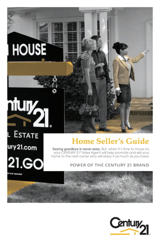 Home Seller’s Guide
             Saying goodbye is never easy. But, when it’s time to move on,
              your CENTURY 21® Sales Agent will help promote and sell your
            home to the next owner who will enjoy it as much as you have.

                       power of the century 21 brand




c21wv.com
 