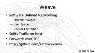 Weave 
• So?ware 
Defined 
Networking 
– Ethernet 
Switch 
– User 
Space 
– Docker 
Container 
• Sniffs 
Traffic 
on 
Host 
• Forwards 
over 
TCP 
• h=p://github.com/zeko/weave/ 
@duncanjw 
 