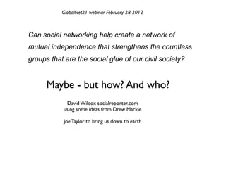 GlobalNet21 webinar February 28 2012



Can social networking help create a network of
mutual independence that strengthens the countless
groups that are the social glue of our civil society?


      Maybe - but how? And who?
            David Wilcox socialreporter.com
           using some ideas from Drew Mackie

            Joe Taylor to bring us down to earth
 