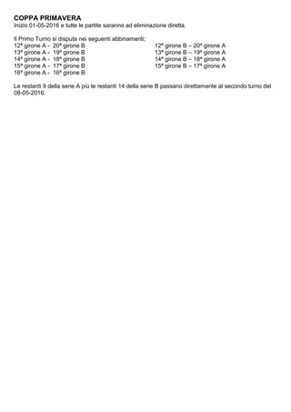 COPPA PRIMAVERA
Inizio 01-05-2016 e tutte le partite saranno ad eliminazione diretta.
Il Primo Turno si disputa nei seguenti abbinamenti;
12ª girone A - 20ª girone B 12ª girone B – 20ª girone A
13ª girone A - 19ª girone B 13ª girone B – 19ª girone A
14ª girone A - 18ª girone B 14ª girone B – 18ª girone A
15ª girone A - 17ª girone B 15ª girone B – 17ª girone A
16ª girone A - 16ª girone B
Le restanti 9 della serie A più le restanti 14 della serie B passano direttamente al secondo turno del
08-05-2016.
 