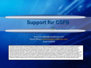 Support for CSFBSupport for CSFB
Tony Lee aslee@via-telecom.comTony Lee aslee@via-telecom.com
David WangDavid Wang davidwang@via-telecom.comdavidwang@via-telecom.com
June/15/2009
VIA Telecom grants a free, irrevocable license to 3GPP2 and its Organizational Partners to incorporate text or other copyrightable material
contained in the contribution and any modifications thereof in the creation of 3GPP2 publications; to copyright and sell in Organizational
Partner's name any Organizational Partner's standards publication even though it may include all or portions of this contribution; and at the
Organizational Partner's sole discretion to permit others to reproduce in whole or in part such contribution or the resulting Organizational
Partner's standards publication. VIA Telecom are also willing to grant licenses under such contributor copyrights to third parties on reasonable,
non-discriminatory terms and conditions for purpose of practicing an Organizational Partner’s standard which incorporates this contribution.
This document has been prepared by VIA Telecom to assist the development of specifications by 3GPP2. It is proposed to the Committee as a
basis for discussion and is not to be construed as a binding proposal on VIA Telecom. VIA Telecom specifically reserves the right to amend or
modify the material contained herein and to any intellectual property of VIA Telecom other than provided in the copyright statement above.
 