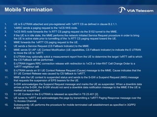 Mobile Termination
1. UE is E-UTRAN attached and pre-registered with 1xRTT CS as defined in clause B.2.1.1.
2. 1xMSC sends a paging request to the 1xCS IWS node.
3. 1xCS IWS node forwards the 1x RTT CS paging request via the S102 tunnel to the MME.
4. If the UE is in idle state, the MME performs the network initiated Service Request procedure in order to bring
the UE to active state prior to tunnelling of the 1x RTT CS paging request toward the UE.
5. MME forwards the 1xRTT CS paging request to the UE.
6. UE sends a Service Request (CS Fallback Indicator) to the MME.
7. MME sends S1-AP: UE Context Modification (UE capabilities, CS Fallback Indicator) to indicate the E UTRAN
to move the UE to 1xRTT.
8. E-UTRAN may optionally solicit a measurement report from the UE to determine the target 1xRTT cell to which
the CS Fallback will be performed.
9. E-UTRAN triggers RRC connection release with redirection to 1xCS or Inter-RAT Cell Change Order to a
1xRTT neighbour cell.
10. E-UTRAN sends an S1 UE Context Release Request (Cause) message to the MME. Cause indicates that the
S1 UE Context Release was caused by CS fallback to 1xRTT.
11. MME sets the UE context to suspended status and sends to the S-GW a Suspend Request (IMSI) message
that requests the suspension of EPS bearers for the UE.
12. S-GW acknowledges the Suspend Request message and marks the UE as suspended. When a downlink data
arrives at the S-GW, the S-GW should not send a downlink data notification message to the MME if the UE is
marked as suspended.
13. S1 UE Context in the E-UTRAN is released as specified in TS 23.401 [2].
14. UE tunes to 1xRTT and acknowledges the page by transmitting a 1xRTT Paging Response message over the
1x Access Channel.
15. Subsequently UE performs the procedure for mobile terminated call establishment as specified in 3GPP2
A.S0013 [18].
 