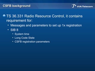 CSFB backgroundCSFB background
TS 36.331 Radio Resource Control, it contains
requirement for:
• Messages and parameters to set up 1x registration
• SIB 8
• System time
• Long Code State
• CSFB registration parameters
 
