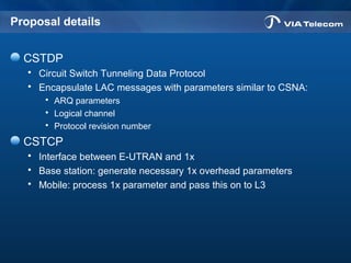 Proposal details
CSTDP
 Circuit Switch Tunneling Data Protocol
 Encapsulate LAC messages with parameters similar to CSNA:
 ARQ parameters
 Logical channel
 Protocol revision number
CSTCP
 Interface between E-UTRAN and 1x
 Base station: generate necessary 1x overhead parameters
 Mobile: process 1x parameter and pass this on to L3
 