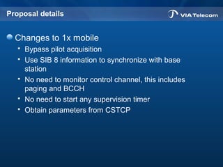 Proposal details
Changes to 1x mobile
 Bypass pilot acquisition
 Use SIB 8 information to synchronize with base
station
 No need to monitor control channel, this includes
paging and BCCH
 No need to start any supervision timer
 Obtain parameters from CSTCP
 