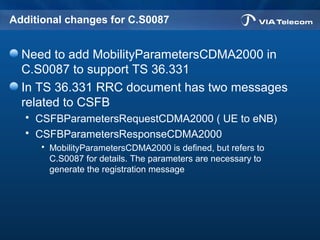 Additional changes for C.S0087
Need to add MobilityParametersCDMA2000 in
C.S0087 to support TS 36.331
In TS 36.331 RRC document has two messages
related to CSFB
 CSFBParametersRequestCDMA2000 ( UE to eNB)
 CSFBParametersResponseCDMA2000
 MobilityParametersCDMA2000 is defined, but refers to
C.S0087 for details. The parameters are necessary to
generate the registration message
 