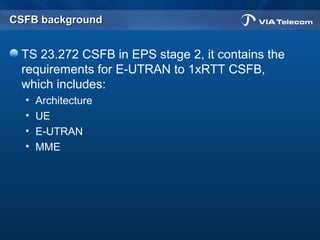 CSFB backgroundCSFB background
TS 23.272 CSFB in EPS stage 2, it contains the
requirements for E-UTRAN to 1xRTT CSFB,
which includes:
• Architecture
• UE
• E-UTRAN
• MME
 