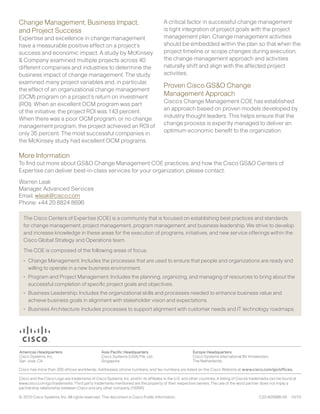 Change Management, Business Impact,                                                A critical factor in successful change management
and Project Success                                                                is tight integration of project goals with the project
Expertise and excellence in change management                                      management plan. Change management activities
have a measurable positive effect on a project’s                                   should be embedded within the plan so that when the
success and economic impact. A study by McKinsey                                   project timeline or scope changes during execution,
& Company examined multiple projects across 40                                     the change management approach and activities
different companies and industries to determine the                                naturally shift and align with the affected project
business impact of change management. The study                                    activities.
examined many project variables and, in particular,
                                                                                   Proven Cisco GS&O Change
the effect of an organizational change management
(OCM) program on a project’s return on investment                                  Management Approach
(ROI). When an excellent OCM program was part                                      Cisco’s Change Management COE has established
of the initiative, the project ROI was 143 percent.                                an approach based on proven models developed by
When there was a poor OCM program, or no change                                    industry thought leaders. This helps ensure that the
management program, the project achieved an ROI of                                 change process is expertly managed to deliver an
only 35 percent. The most successful companies in                                  optimum economic benefit to the organization.
the McKinsey study had excellent OCM programs.

More Information
To find out more about GS&O Change Management COE practices, and how the Cisco GS&O Centers of
Expertise can deliver best-in-class services for your organization, please contact:
Warren Leak
Manager, Advanced Services
Email: wleak@cisco.com
Phone: +44 20 8824 8696

  The Cisco Centers of Expertise (COE) is a community that is focused on establishing best practices and standards
  for change management, project management, program management, and business leadership. We strive to develop
  and increase knowledge in these areas for the execution of programs, initiatives, and new service offerings within the
  Cisco Global Strategy and Operations team.
  The COE is composed of the following areas of focus:
  •	 Change Management: Includes the processes that are used to ensure that people and organizations are ready and
     willing to operate in a new business environment.
  •	 Program and Project Management: Includes the planning, organizing, and managing of resources to bring about the
     successful completion of specific project goals and objectives.
  •	 Business Leadership: Includes the organizational skills and processes needed to enhance business value and
     achieve business goals in alignment with stakeholder vision and expectations.
  •	 Business Architecture: Includes processes to support alignment with customer needs and IT technology roadmaps.




© 2010 Cisco Systems, Inc. All rights reserved. This document is Cisco Public Information.                              C22-625686-00   10/10
 