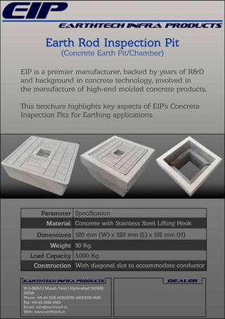 EIPisapremiermanufacturer,backedbyyearsofR&D
andbackgroundinconcretetechnology,involvedin
themanufactureofhigh-endmoldedconcreteproducts.
ThisbrochurehighlightskeyaspectsofEIP’sConcrete
InspectionPitsforEarthingapplications.
Speciﬁcation
320mm (W)x320mm (L)x192mm (H)
5,000Kg.
10-5-38/A/1|MasabTank|Hyderabad500028
INDIA
Phone:+91-40-2331-6630/2332-4563/2331-0485
Fax:+91-40-2332-4562
Email:info@earthtech.in
Web:www.earthtech.in
30Kg.
Withdiagonalslottoaccommodateconductor
ConcretewithStainlessSteelLiingHook
 