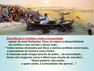 Essa Missão é confiada a toda a Comunidade,
apesar de suas limitações. Deus só espera a disponibilidade
em acolher o seu convite e deixar tudo...
* Todos somos chamados por Deus a sermos profetas como Isaías,
e pescadores de homens como Pedro.
- O chamado pode chegar através do padre... da comunidade...
Vocês não imaginam como é difícil essa missão de convidar!...
"Quem poderia, não aceita...
e quem aceita, a comunidade não aprova!..."
 