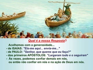 Qual é a nossa Resposta?
Acolhemos com a generosidade...
- de ISAÍAS: "Eis-me aqui... envia-me..."
- de PAULO: "Senhor, que queres que eu faça?"
- dos primeiros APÓSTOLOS: "Largaram tudo e o seguiram"
- Às vezes, podemos confiar demais em nós,
ou então não confiar em nós e na ação de Deus em nós.
 