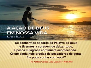 Se confiarmos na força da Palavra de Deus
e tivermos a coragem de deixar tudo,
a pesca milagrosa continuará acontecendo...
Cristo ainda hoje precisa de pescadores de gente.
Ele pode contar com você?
Pe. Antônio Geraldo Dalla Costa CS - 06.02.2022
 