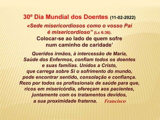 30º Dia Mundial dos Doentes (11-02-2022)
«Sede misericordiosos como o vosso Pai
é misericordioso” (Lc 6:36).
Colocar-se ao lado de quem sofre
num caminho de caridade’
Queridos irmãos, à intercessão de Maria,
Saúde dos Enfermos, confiam todos os doentes
e suas famílias. Unidos a Cristo,
que carrega sobre Si o sofrimento do mundo,
pode encontrar sentido, consolação e confiança.
Rezo por todos os profissionais de saúde para que,
ricos em misericórdia, ofereçam aos pacientes,
juntamente com os tratamentos devidos,
a sua proximidade fraterna. Francisco
 