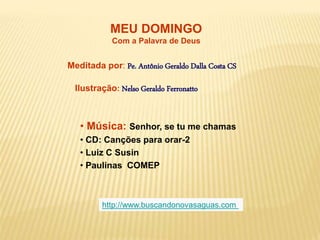 MEU DOMINGO
Com a Palavra de Deus
Meditada por: Pe. Antônio Geraldo Dalla Costa CS
Ilustração: Nelso Geraldo Ferronatto
• Música: Senhor, se tu me chamas
• CD: Canções para orar-2
• Luiz C Susin
• Paulinas COMEP
http://www.buscandonovasaguas.com
 