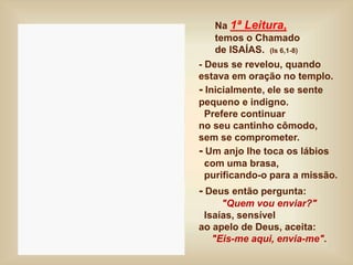 Na 1ª Leitura,
temos o Chamado
de ISAÍAS. (Is 6,1-8)
- Deus se revelou, quando
estava em oração no templo.
- Inicialmente, ele se sente
pequeno e indigno.
Prefere continuar
no seu cantinho cômodo,
sem se comprometer.
- Um anjo lhe toca os lábios
com uma brasa,
purificando-o para a missão.
- Deus então pergunta:
"Quem vou enviar?"
Isaías, sensível
ao apelo de Deus, aceita:
"Eis-me aqui, envia-me".
 