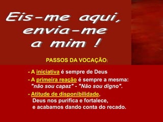 - A iniciativa é sempre de Deus
- A primeira reação é sempre a mesma:
"não sou capaz" - "Não sou digno".
- Atitude de disponibilidade,
Deus nos purifica e fortalece,
e acabamos dando conta do recado.
PASSOS DA VOCAÇÃO:
 