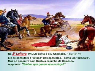 Na 2ª Leitura, PAULO conta o seu Chamado. (1 Cor 15,1-11)
Ele se considera o "último" dos apóstolos... como um "abortivo".
Mas no encontro com Cristo a caminho de Damasco,
responde: "Senhor, que queres que eu faça?"
 