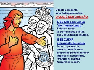 O texto apresenta
uma Catequese sobre:
O QUE É SER CRISTÃO.
- É ESTAR com Jesus
"no mesmo barco".
É desse barco
(a comunidade cristã),
que Jesus fala ao mundo.
- É ESCUTAR
a proposta de Jesus,
fazer o que ele diz,
mesmo quando suas
propostas podem parecer
ilógicas e incoerentes.
"Porque tu o dizes,
lançarei as redes".
 