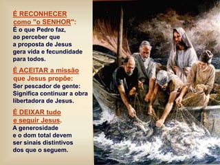 É RECONHECER
como "o SENHOR":
É o que Pedro faz,
ao perceber que
a proposta de Jesus
gera vida e fecundidade
para todos.
É ACEITAR a missão
que Jesus propõe:
Ser pescador de gente:
Significa continuar a obra
libertadora de Jesus.
É DEIXAR tudo
e seguir Jesus.
A generosidade
e o dom total devem
ser sinais distintivos
dos que o seguem.
 