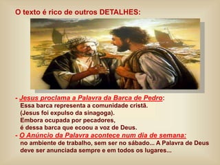 O texto é rico de outros DETALHES:
- Jesus proclama a Palavra da Barca de Pedro:
Essa barca representa a comunidade cristã.
(Jesus foi expulso da sinagoga).
Embora ocupada por pecadores,
é dessa barca que ecoou a voz de Deus.
- O Anúncio da Palavra acontece num dia de semana:
no ambiente de trabalho, sem ser no sábado... A Palavra de Deus
deve ser anunciada sempre e em todos os lugares...
 