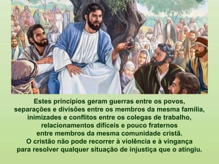 Estes princípios geram guerras entre os povos,
separações e divisões entre os membros da mesma família,
inimizades e conflitos entre os colegas de trabalho,
relacionamentos difíceis e pouco fraternos
entre membros da mesma comunidade cristã.
O cristão não pode recorrer à violência e à vingança
para resolver qualquer situação de injustiça que o atingiu.
 