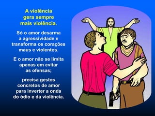 A violência
gera sempre
mais violência.
Só o amor desarma
a agressividade e
transforma os corações
maus e violentos.
E o amor não se limita
apenas em evitar
as ofensas;
precisa gestos
concretos de amor
para inverter a onda
do ódio e da violência.
 