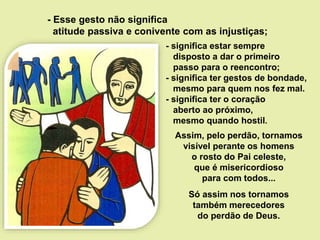 - significa estar sempre
disposto a dar o primeiro
passo para o reencontro;
- significa ter gestos de bondade,
mesmo para quem nos fez mal.
- significa ter o coração
aberto ao próximo,
mesmo quando hostil.
- Esse gesto não significa
atitude passiva e conivente com as injustiças;
Assim, pelo perdão, tornamos
visível perante os homens
o rosto do Pai celeste,
que é misericordioso
para com todos...
Só assim nos tornamos
também merecedores
do perdão de Deus.
 