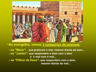 * No evangelho, vemos 3 categorias de pessoas:
- os "Maus": que praticam o mal, mesmo diante do bem...
- os "Justos": que respondem o bem com o bem
e o mal com o mal...
- os "Filhos de Deus": que respondem com o bem,
mesmo diante do mal...
 
