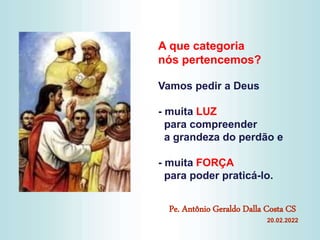 A que categoria
nós pertencemos?
Vamos pedir a Deus
- muita LUZ
para compreender
a grandeza do perdão e
- muita FORÇA
para poder praticá-lo.
Pe. Antônio Geraldo Dalla Costa CS
20.02.2022
 