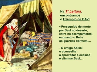 Na 1ª Leitura,
encontramos
o Exemplo de DAVI.
- Perseguido de morte
por Saul no deserto,
entra no acampamento,
enquanto o Rei e
os guardas dormem....
- O amigo Abisaí
o aconselha
a aproveitar a ocasião
e eliminar Saul....
 