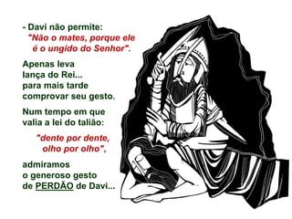 - Davi não permite:
"Não o mates, porque ele
é o ungido do Senhor".
Apenas leva
lança do Rei...
para mais tarde
comprovar seu gesto.
Num tempo em que
valia a lei do talião:
"dente por dente,
olho por olho",
admiramos
o generoso gesto
de PERDÃO de Davi...
 