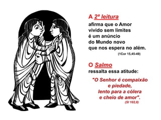 A 2ª leitura
afirma que o Amor
vivido sem limites
é um anúncio
do Mundo novo
que nos espera no além.
(1Cor 15,45-49)
O Salmo
ressalta essa atitude:
"O Senhor é compaixão
e piedade,
lento para a cólera
e cheio de amor".
(Sl 102,8)
 