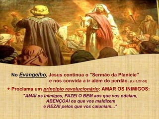 No Evangelho, Jesus continua o "Sermão da Planície"
e nos convida a ir além do perdão. (Lc 6,27-38)
+ Proclama um princípio revolucionário: AMAR OS INIMIGOS:
"AMAI os inimigos, FAZEI O BEM aos que vos odeiam,
ABENÇOAI os que vos maldizem
e REZAI pelos que vos caluniam..."
 