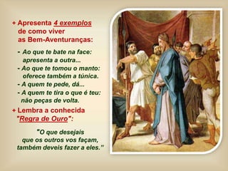 + Apresenta 4 exemplos
de como viver
as Bem-Aventuranças:
- Ao que te bate na face:
apresenta a outra...
- Ao que te tomou o manto:
oferece também a túnica.
- A quem te pede, dá...
- A quem te tira o que é teu:
não peças de volta.
+ Lembra a conhecida
"Regra de Ouro":
"O que desejais
que os outros vos façam,
também deveis fazer a eles.”
 