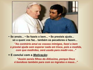 - Se amais... - Se fazeis o bem... - Se prestais ajuda...
só a quem vos faz... também os pecadores o fazem...
"Ao contrário amai os vossos inimigos, fazei o bem
e prestai ajuda sem esperar nada em troca, pois a medida,
com que medirdes, será usada para medir-vos..."
+ E conclui com a Motivação:
"Assim sereis filhos do Altíssimo, porque Deus
é bondoso também para com os ingratos e maus..."
 