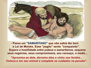 - Passa um "SAMARITANO" que não sabia tão bem
a Lei de Moisés. Esse "pagão" sente "compaixão".
Supera a hostilidade entre judeus e samaritanos, esquece
seus negócios, seus compromissos, seu cansaço, o medo...
"Aproxima-se dele, derrama óleo e vinho nas feridas...
Coloca-o em seu animal e completa os cuidados na pensão".
 