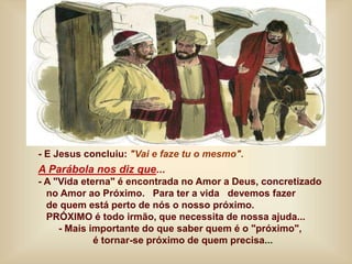 - E Jesus concluiu: "Vai e faze tu o mesmo".
A Parábola nos diz que...
- A "Vida eterna" é encontrada no Amor a Deus, concretizado
no Amor ao Próximo. Para ter a vida devemos fazer
de quem está perto de nós o nosso próximo.
PRÓXIMO é todo irmão, que necessita de nossa ajuda...
- Mais importante do que saber quem é o "próximo",
é tornar-se próximo de quem precisa...
 
