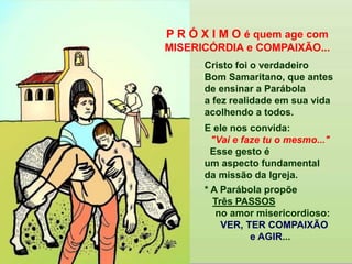 Cristo foi o verdadeiro
Bom Samaritano, que antes
de ensinar a Parábola
a fez realidade em sua vida
acolhendo a todos.
E ele nos convida:
"Vai e faze tu o mesmo..."
Esse gesto é
um aspecto fundamental
da missão da Igreja.
* A Parábola propõe
Três PASSOS
no amor misericordioso:
VER, TER COMPAIXÃO
e AGIR...
P R Ó X I M O é quem age com
MISERICÓRDIA e COMPAIXÃO...
 