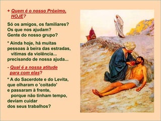 + Quem é o nosso Próximo,
HOJE?
Só os amigos, os familiares?
Os que nos ajudam?
Gente do nosso grupo?
* Ainda hoje, há muitas
pessoas à beira das estradas,
vítimas da violência...
precisando de nossa ajuda...
- Qual é a nossa atitude
para com elas?
* A do Sacerdote e do Levita,
que olharam o 'coitado'
e passaram à frente,
porque não tinham tempo,
deviam cuidar
dos seus trabalhos?
 