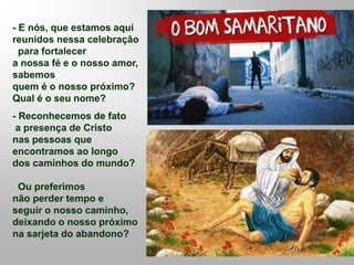 - E nós, que estamos aqui
reunidos nessa celebração
para fortalecer
a nossa fé e o nosso amor,
sabemos
quem é o nosso próximo?
Qual é o seu nome?
- Reconhecemos de fato
a presença de Cristo
nas pessoas que
encontramos ao longo
dos caminhos do mundo?
Ou preferimos
não perder tempo e
seguir o nosso caminho,
deixando o nosso próximo
na sarjeta do abandono?
 