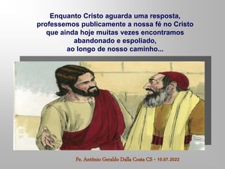 Enquanto Cristo aguarda uma resposta,
professemos publicamente a nossa fé no Cristo
que ainda hoje muitas vezes encontramos
abandonado e espoliado,
ao longo de nosso caminho...
Pe. Antônio Geraldo Dalla Costa CS - 10.07.2022
 
